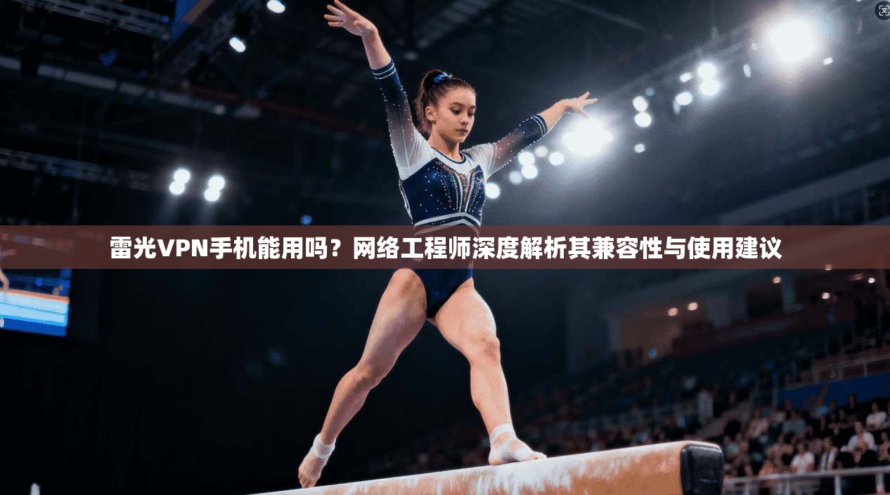 雷光VPN手机能用吗？网络工程师深度解析其兼容性与使用建议