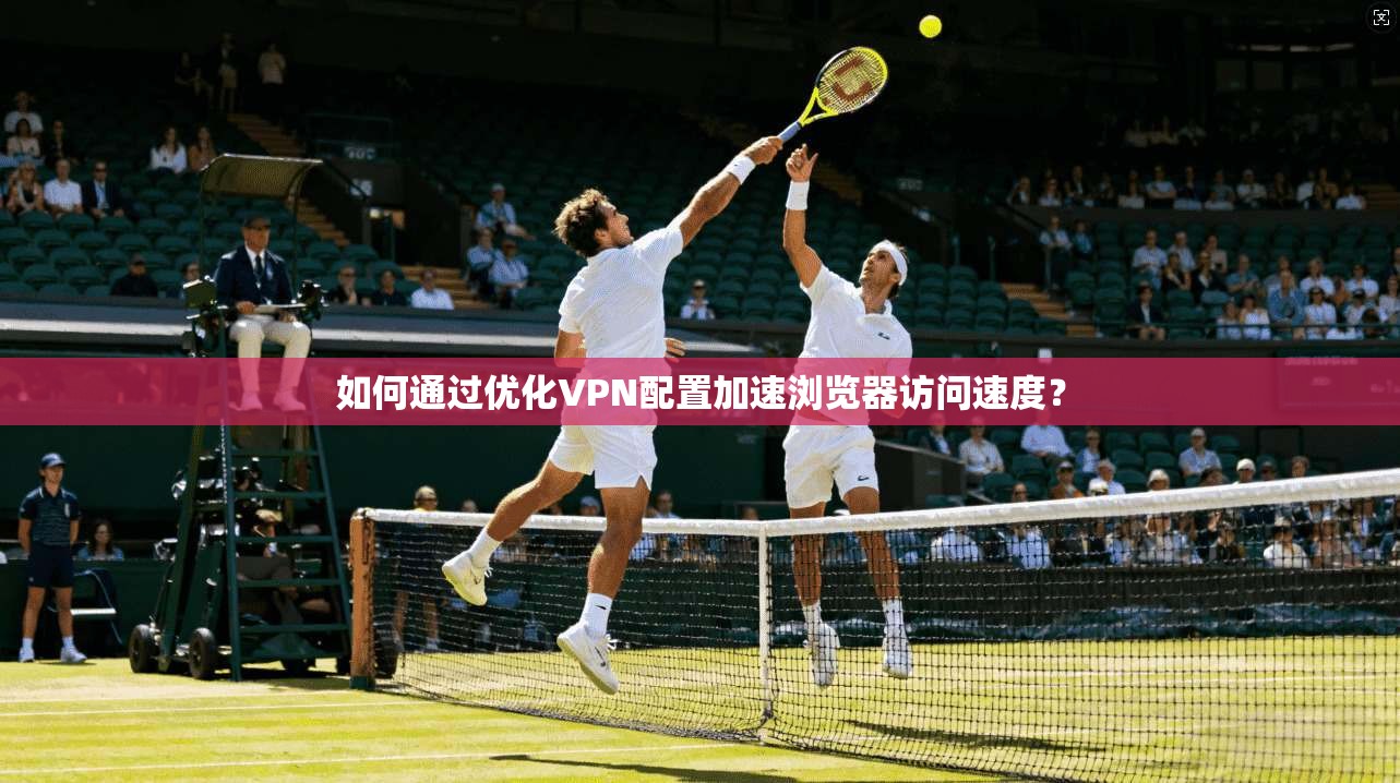 如何通过优化VPN配置加速浏览器访问速度？
