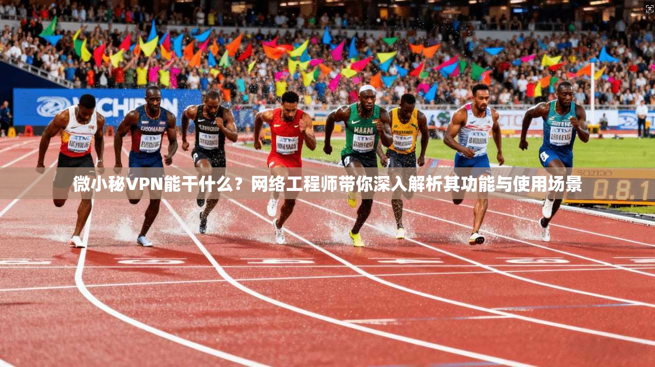微小秘VPN能干什么？网络工程师带你深入解析其功能与使用场景
