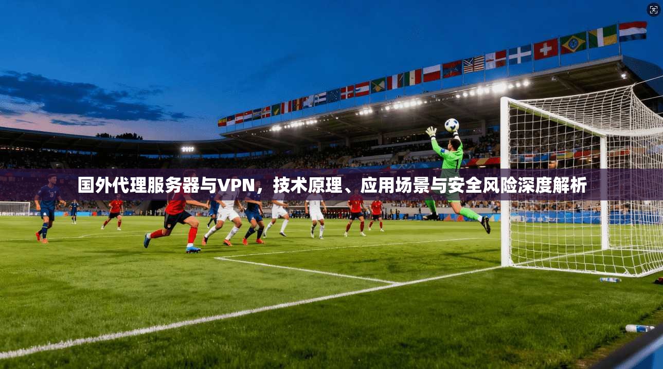 国外代理服务器与VPN，技术原理、应用场景与安全风险深度解析