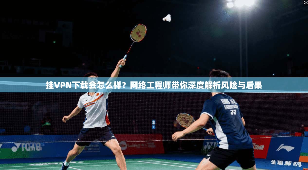 挂VPN下载会怎么样？网络工程师带你深度解析风险与后果