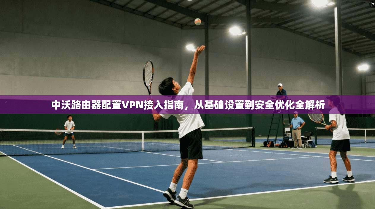 中沃路由器配置VPN接入指南,从基础设置到安全优化全解析
