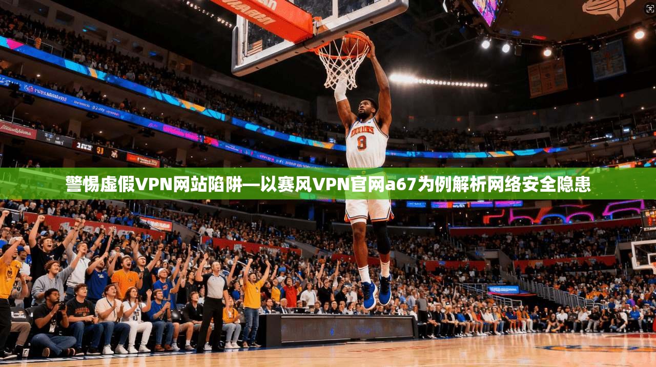 警惕虚假VPN网站陷阱—以赛风VPN官网a67为例解析网络安全隐患