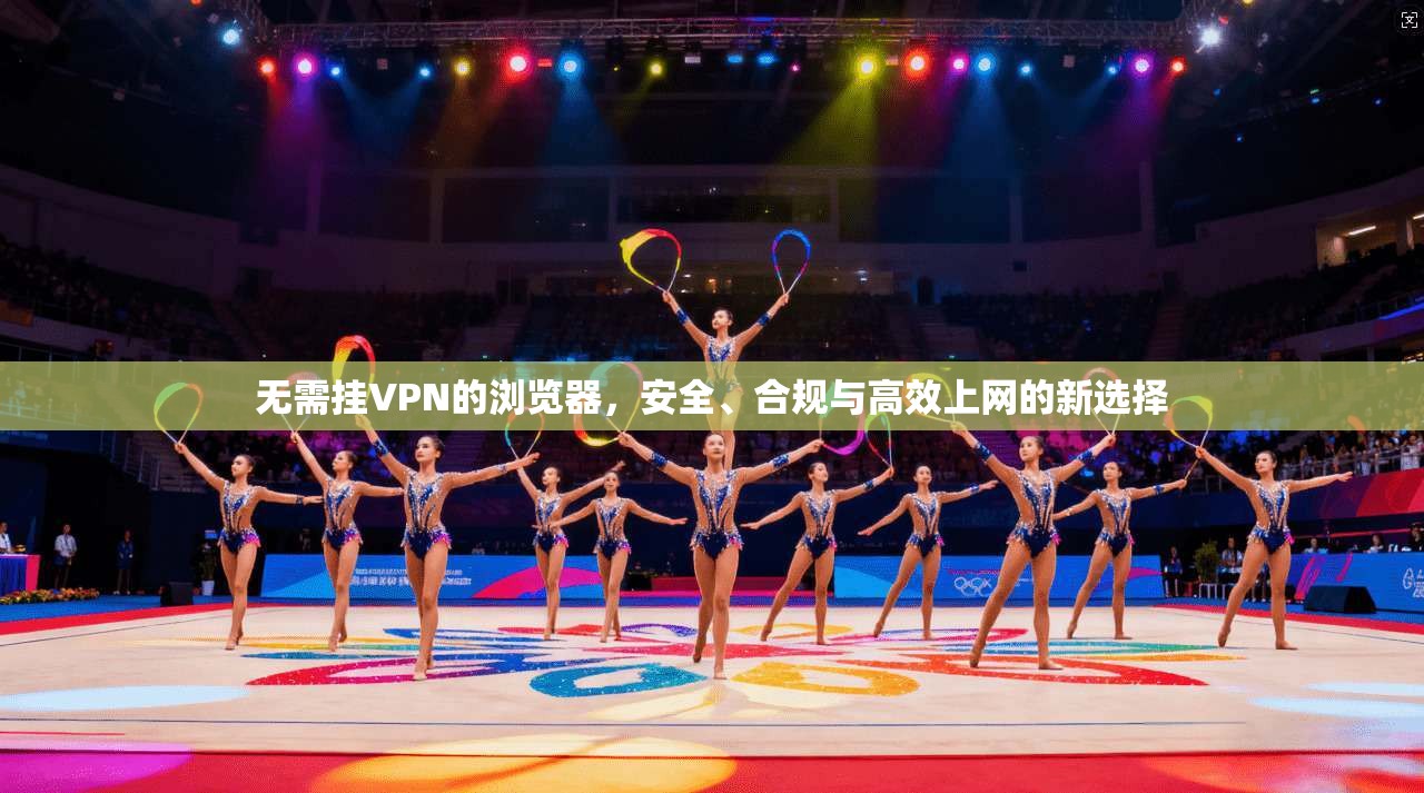 无需挂VPN的浏览器，安全、合规与高效上网的新选择
