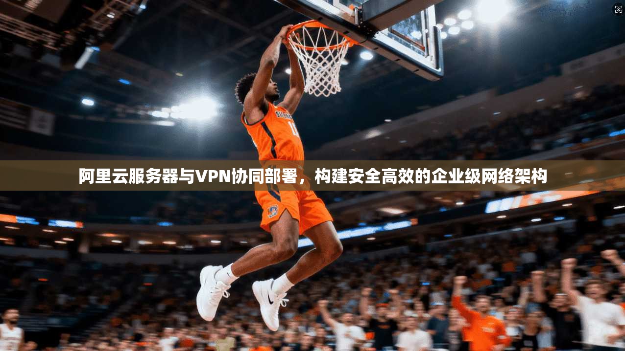 阿里云服务器与VPN协同部署，构建安全高效的企业级网络架构