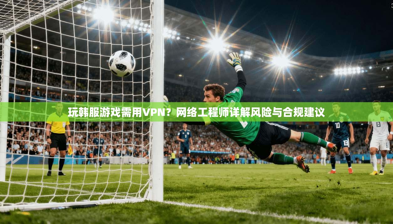 玩韩服游戏需用VPN？网络工程师详解风险与合规建议