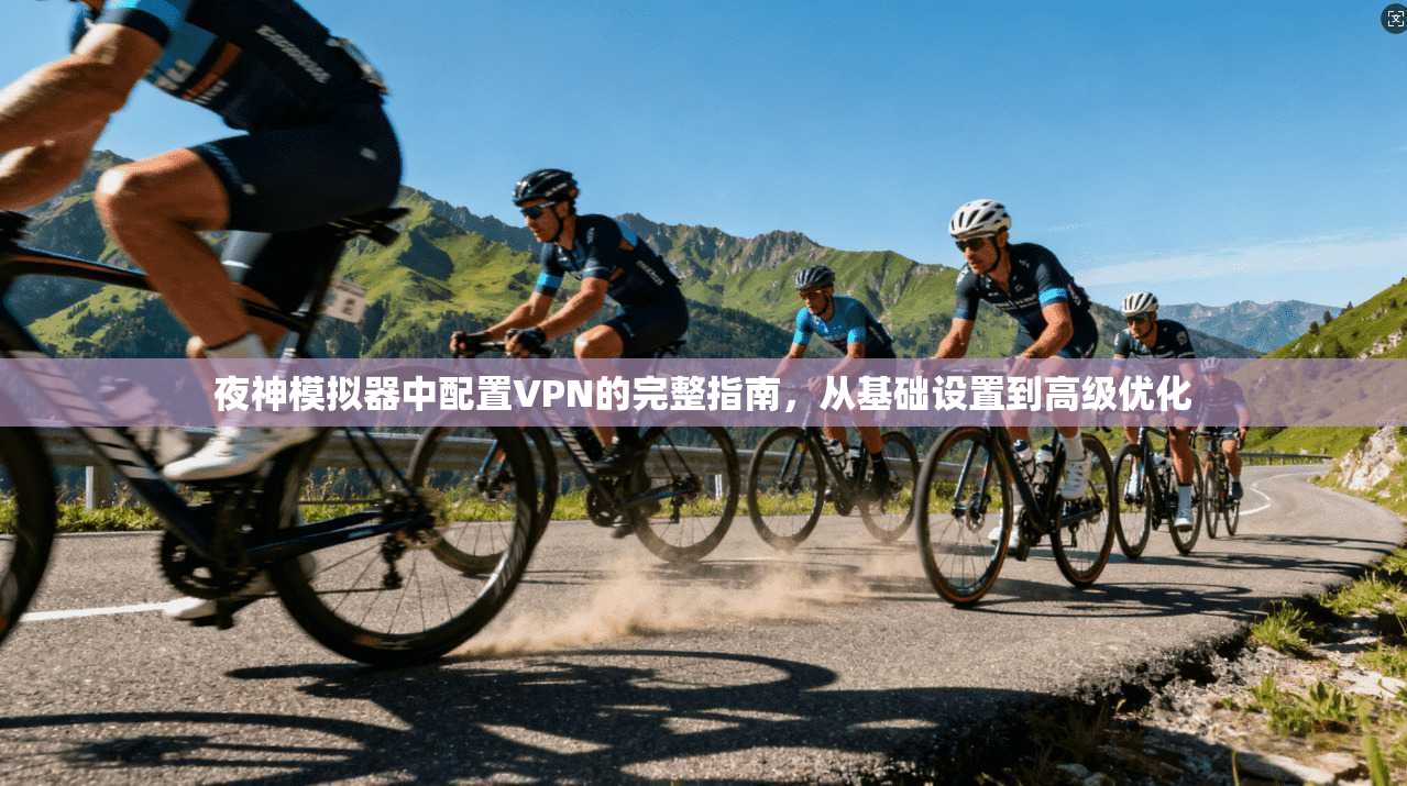 夜神模拟器中配置VPN的完整指南，从基础设置到高级优化