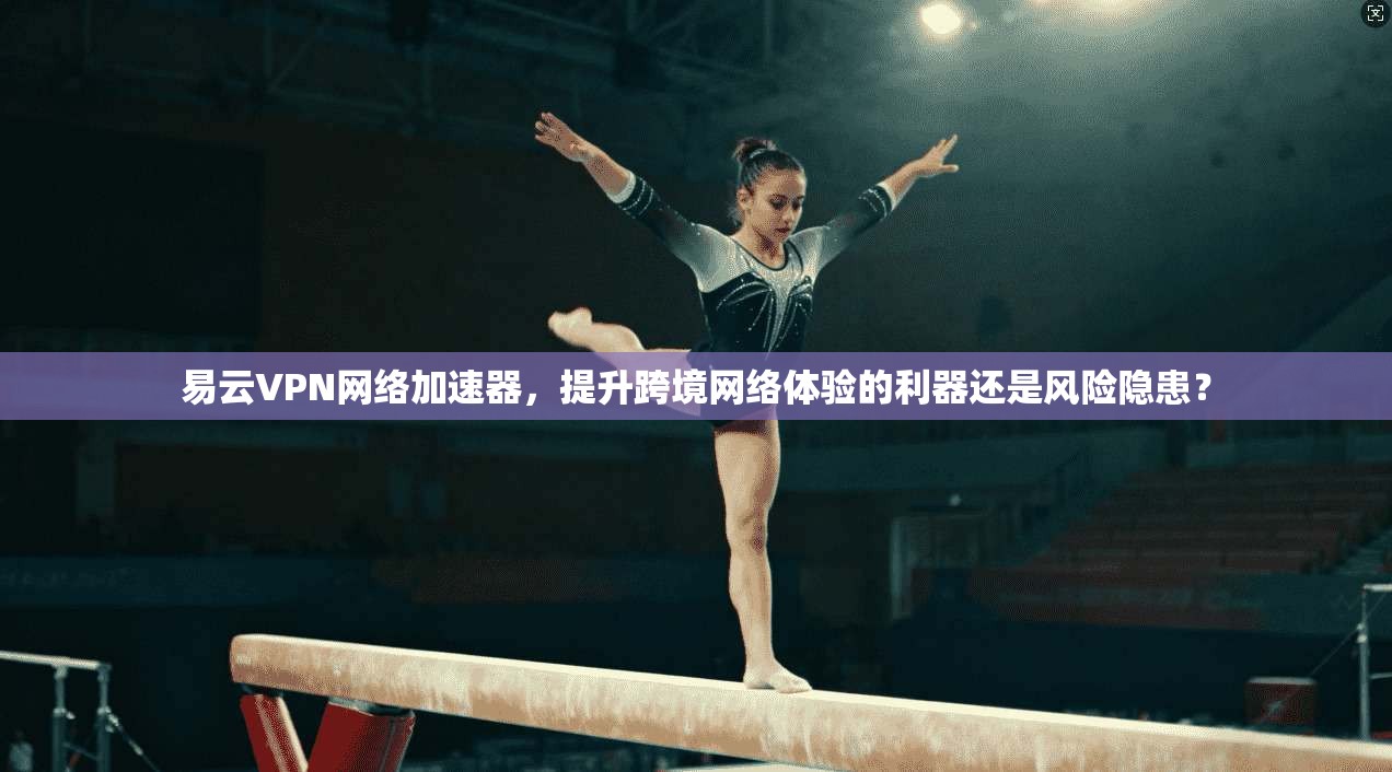 易云VPN网络加速器,提升跨境网络体验的利器还是风险隐患?