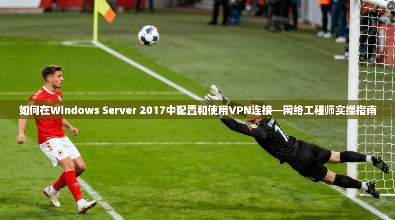 如何在Windows Server 2017中配置和使用VPN连接—网络工程师实操指南