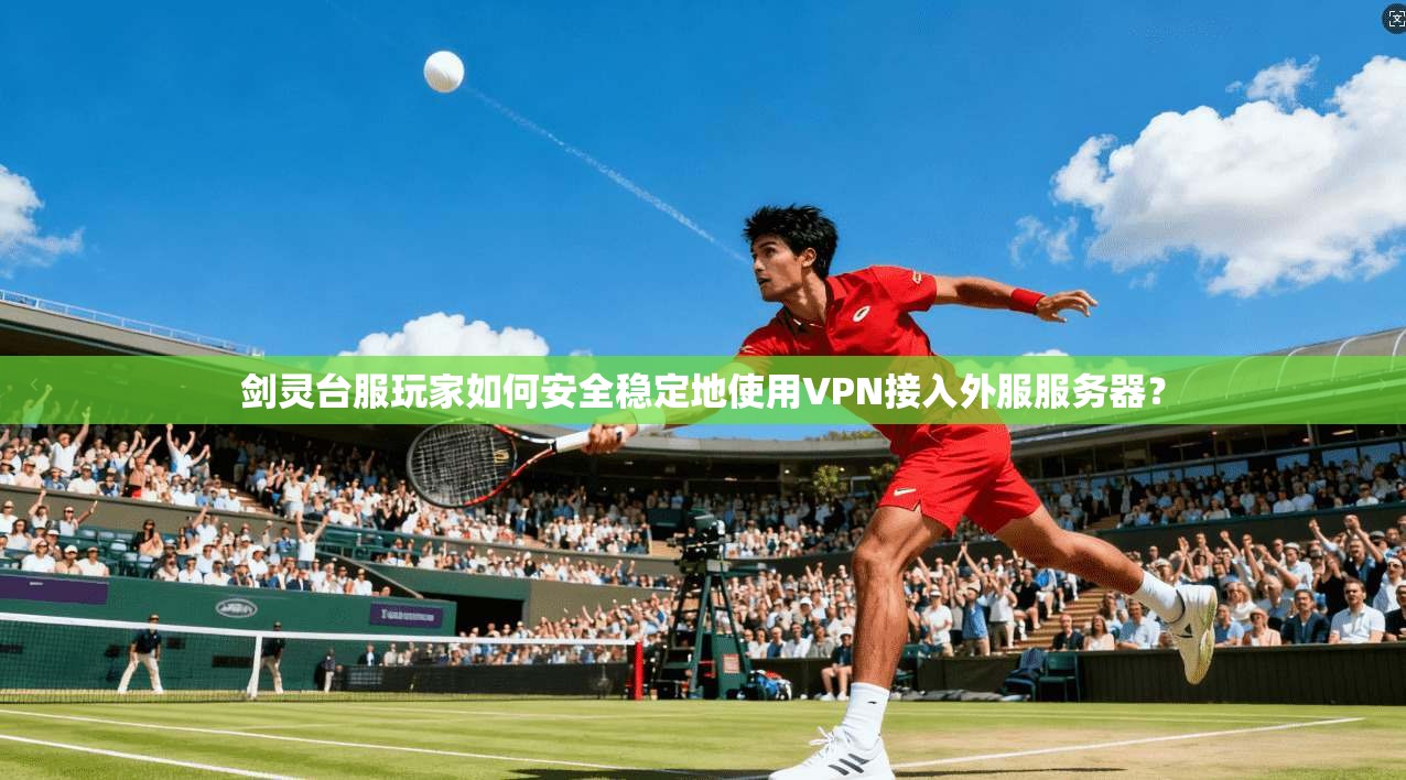 剑灵台服玩家如何安全稳定地使用VPN接入外服服务器?