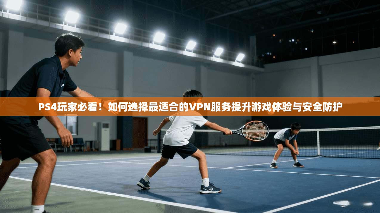 PS4玩家必看!如何选择最适合的VPN服务提升游戏体验与安全防护