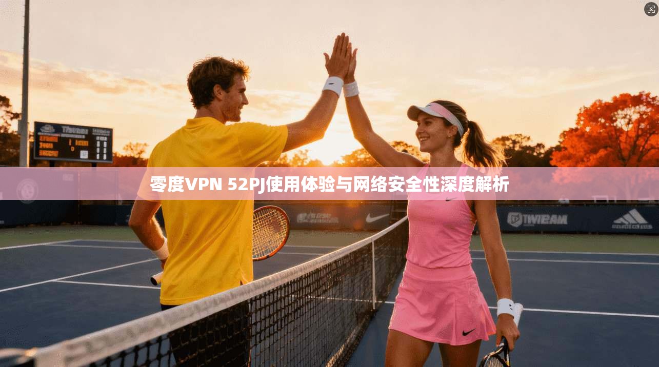 零度VPN 52PJ使用体验与网络安全性深度解析