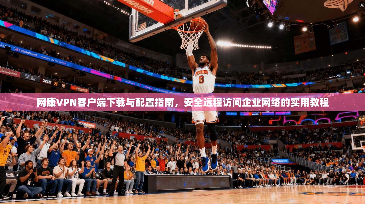 网康VPN客户端下载与配置指南，安全远程访问企业网络的实用教程