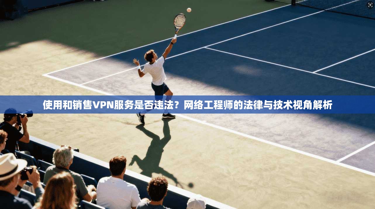 使用和销售VPN服务是否违法?网络工程师的法律与技术视角解析