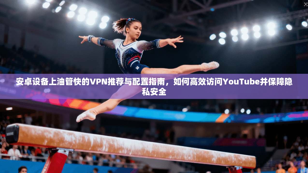 安卓设备上油管快的VPN推荐与配置指南，如何高效访问YouTube并保障隐私安全