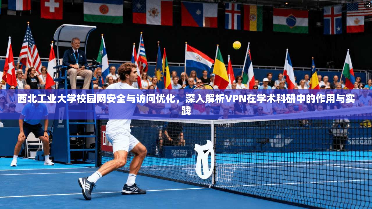 西北工业大学校园网安全与访问优化，深入解析VPN在学术科研中的作用与实践