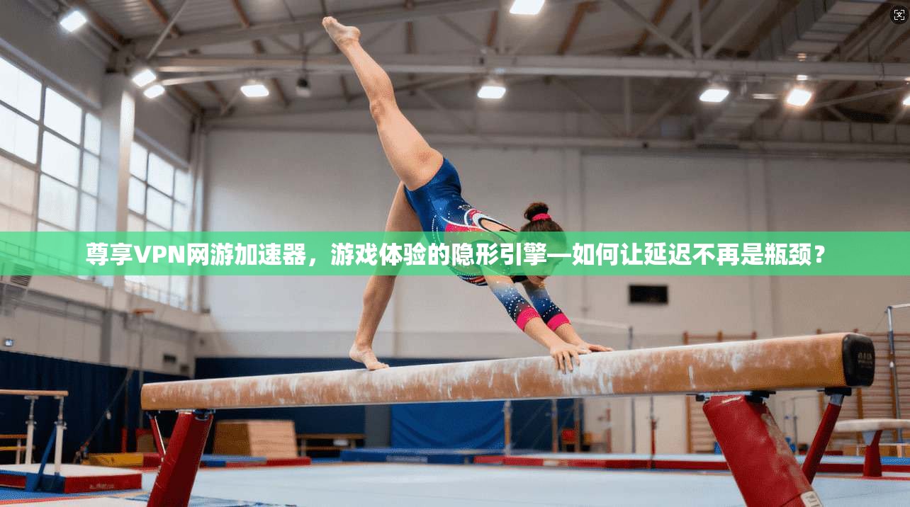 尊享VPN网游加速器，游戏体验的隐形引擎—如何让延迟不再是瓶颈？