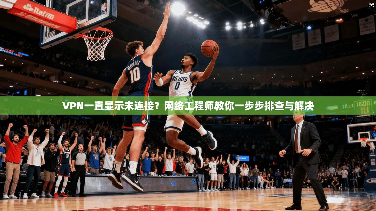 VPN一直显示未连接？网络工程师教你一步步排查与解决