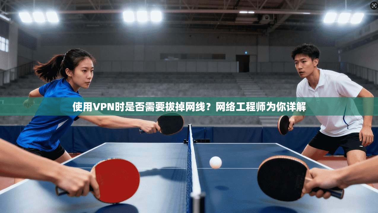 使用VPN时是否需要拔掉网线?网络工程师为你详解