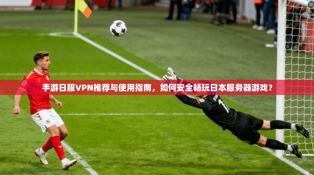 手游日服VPN推荐与使用指南，如何安全畅玩日本服务器游戏？