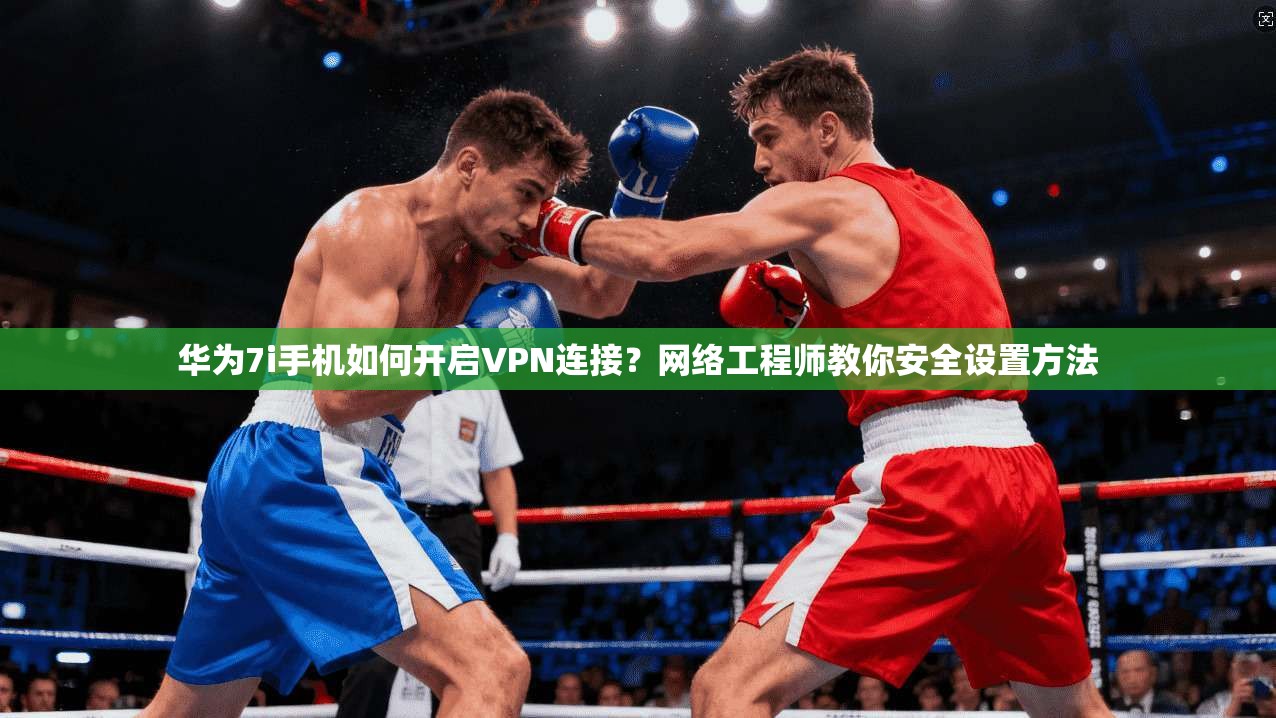 华为7i手机如何开启VPN连接？网络工程师教你安全设置方法