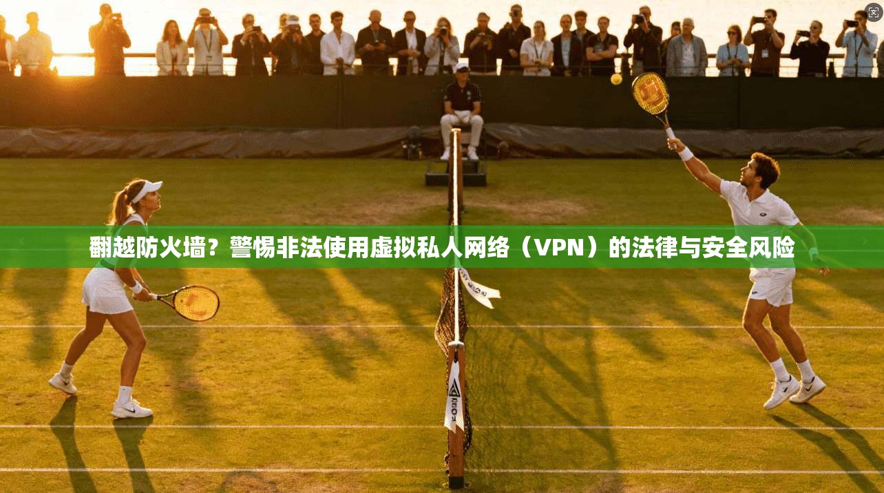 翻越防火墙?警惕非法使用虚拟私人网络(VPN)的法律与安全风险