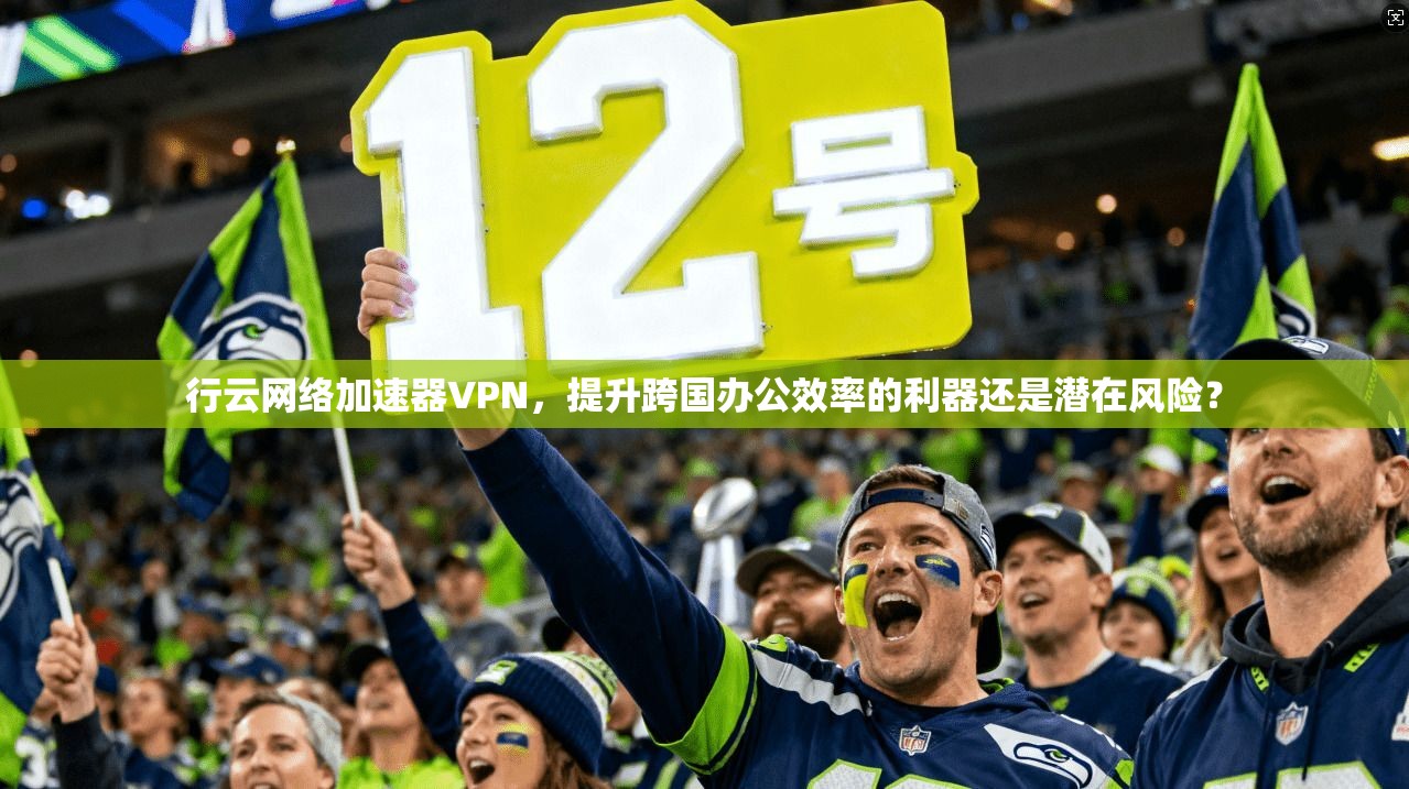 行云网络加速器VPN，提升跨国办公效率的利器还是潜在风险？