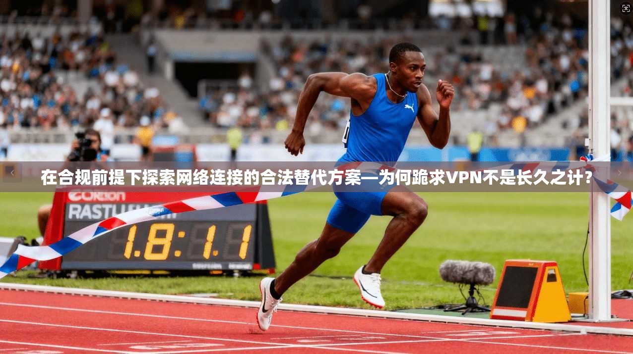 在合规前提下探索网络连接的合法替代方案—为何跪求VPN不是长久之计？