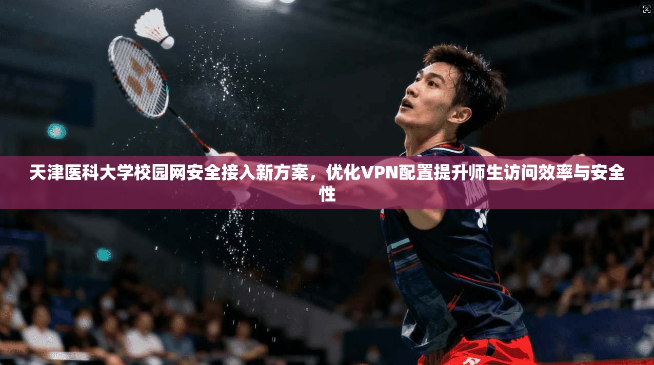 天津医科大学校园网安全接入新方案，优化VPN配置提升师生访问效率与安全性
