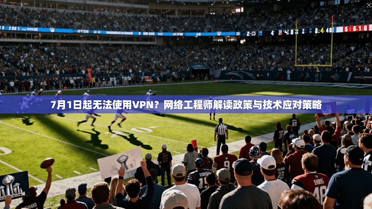 7月1日起无法使用VPN?网络工程师解读政策与技术应对策略