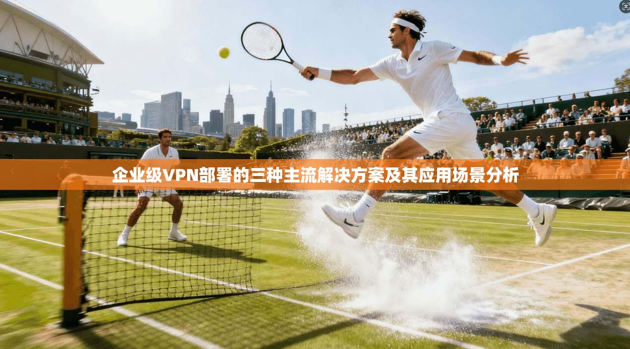 企业级VPN部署的三种主流解决方案及其应用场景分析