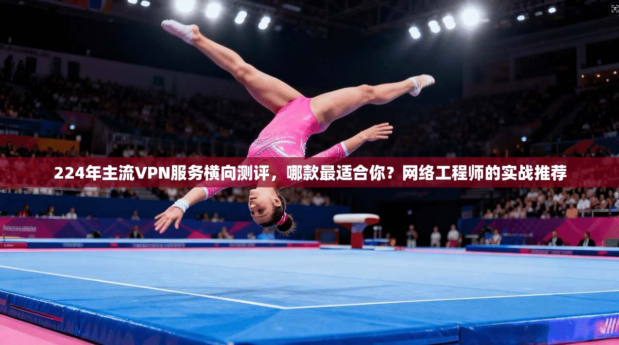 224年主流VPN服务横向测评，哪款最适合你？网络工程师的实战推荐