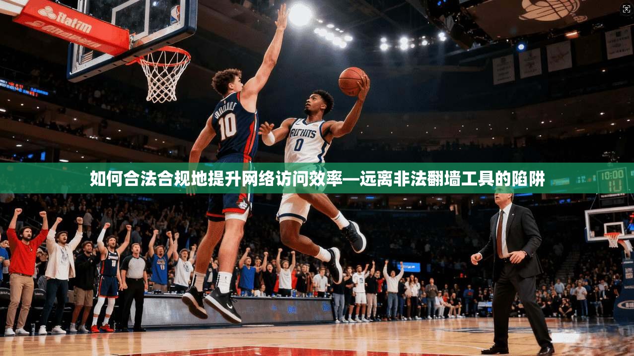 如何合法合规地提升网络访问效率—远离非法翻墙工具的陷阱