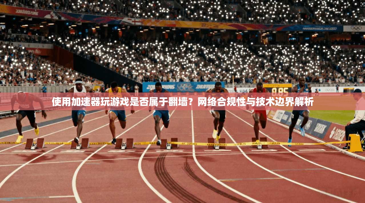 使用加速器玩游戏是否属于翻墙？网络合规性与技术边界解析
