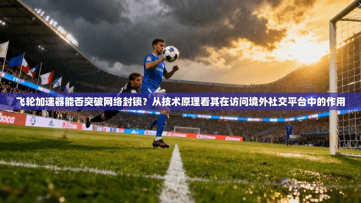 飞轮加速器能否突破网络封锁？从技术原理看其在访问境外社交平台中的作用