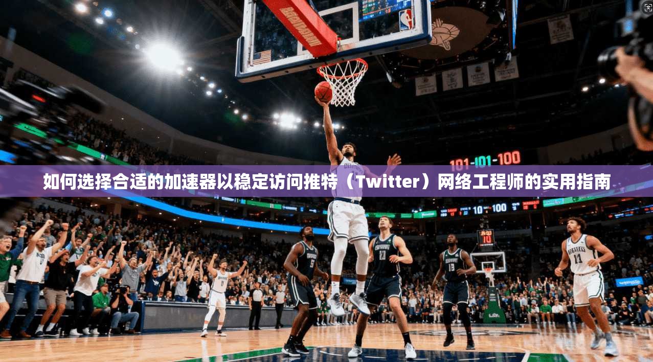 如何选择合适的加速器以稳定访问推特(Twitter)网络工程师的实用指南