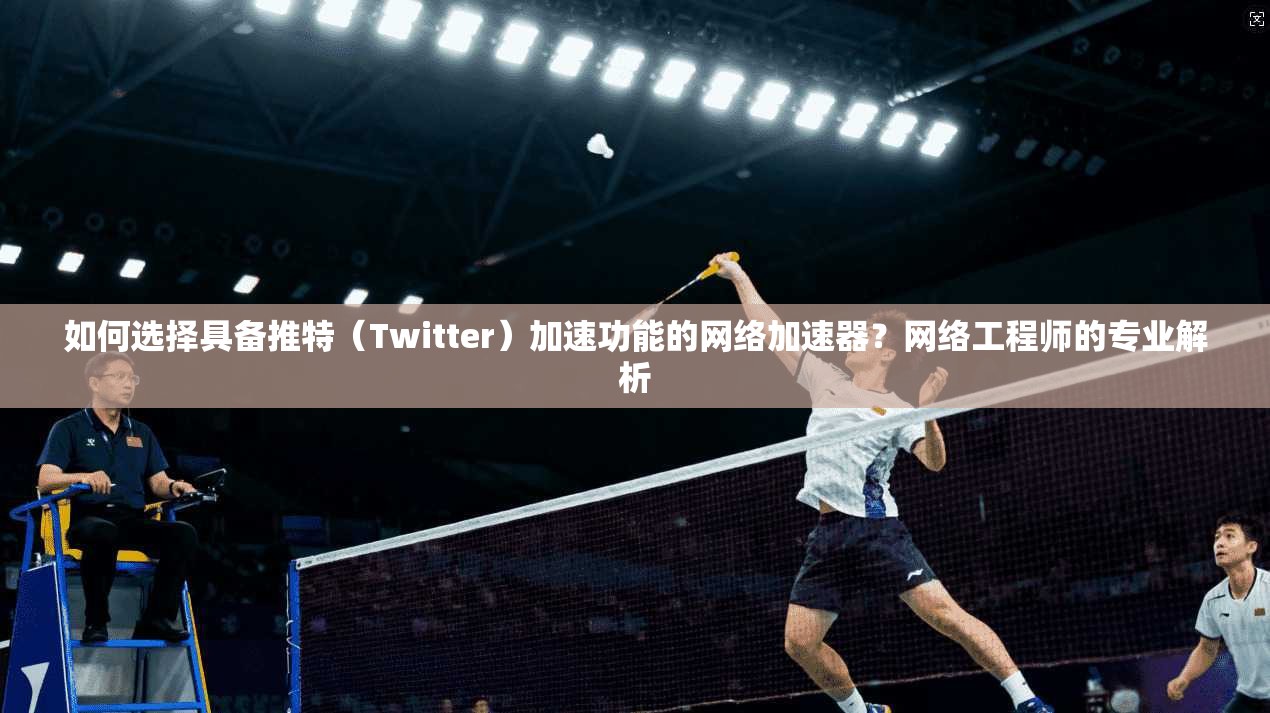 如何选择具备推特（Twitter）加速功能的网络加速器？网络工程师的专业解析