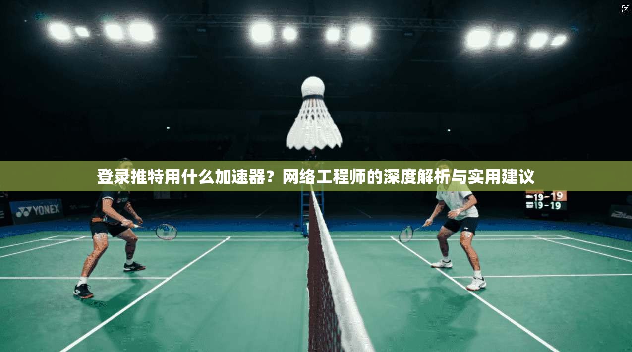 登录推特用什么加速器？网络工程师的深度解析与实用建议