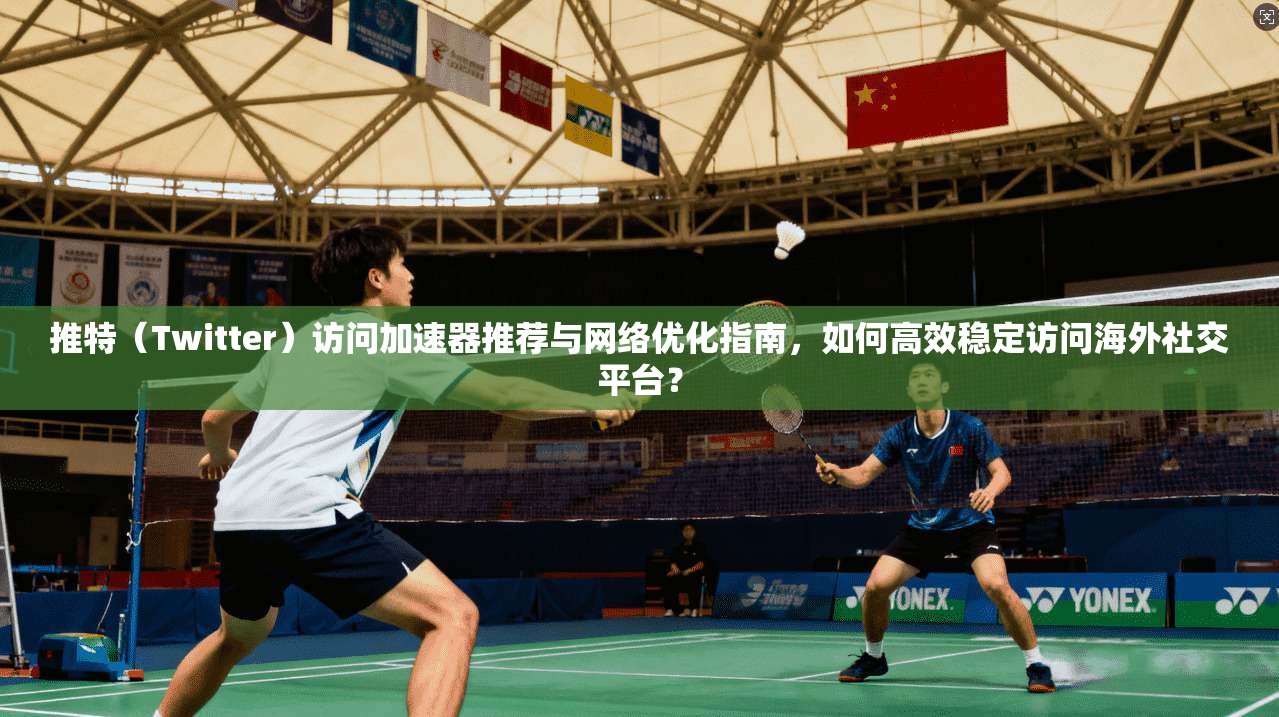 推特（Twitter）访问加速器推荐与网络优化指南，如何高效稳定访问海外社交平台？