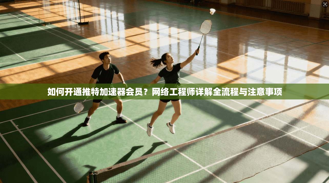 如何开通推特加速器会员?网络工程师详解全流程与注意事项