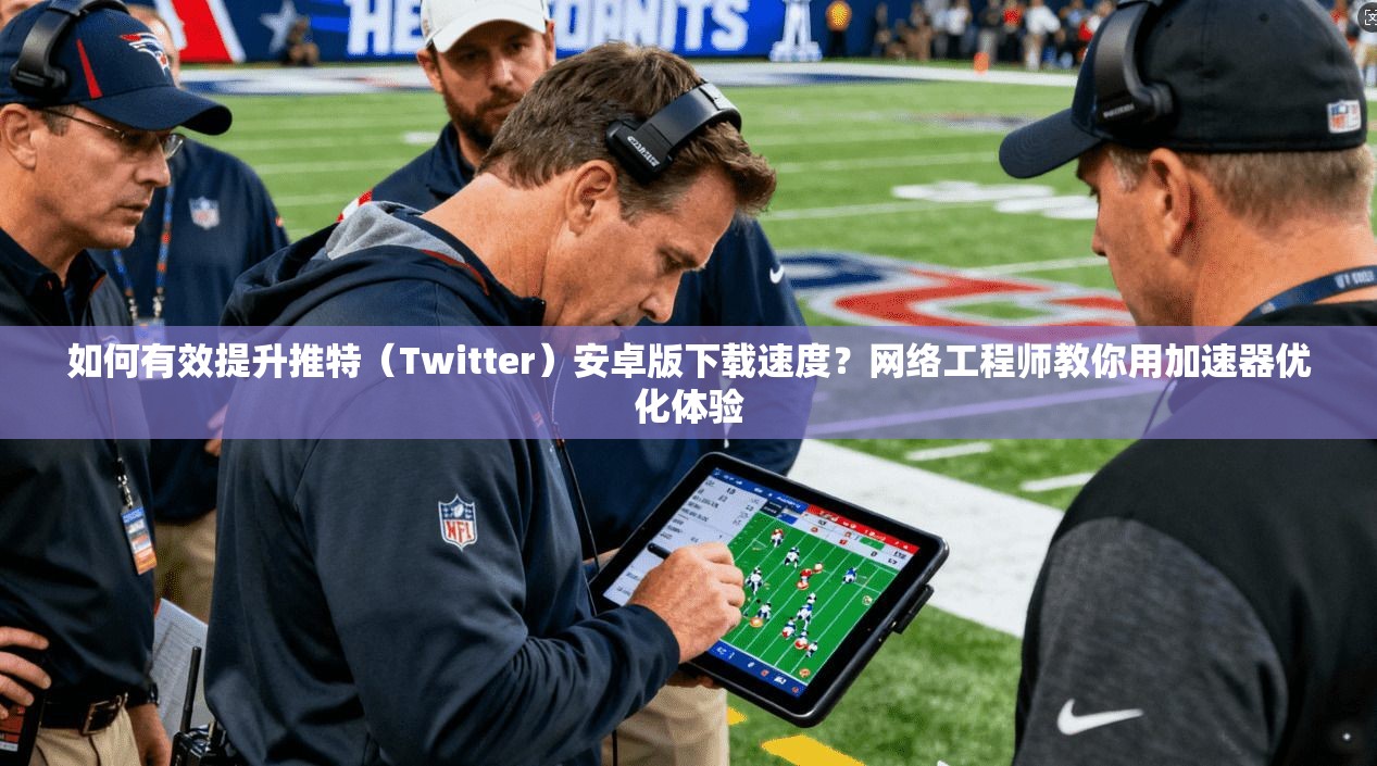 如何有效提升推特(Twitter)安卓版下载速度?网络工程师教你用加速器优化体验