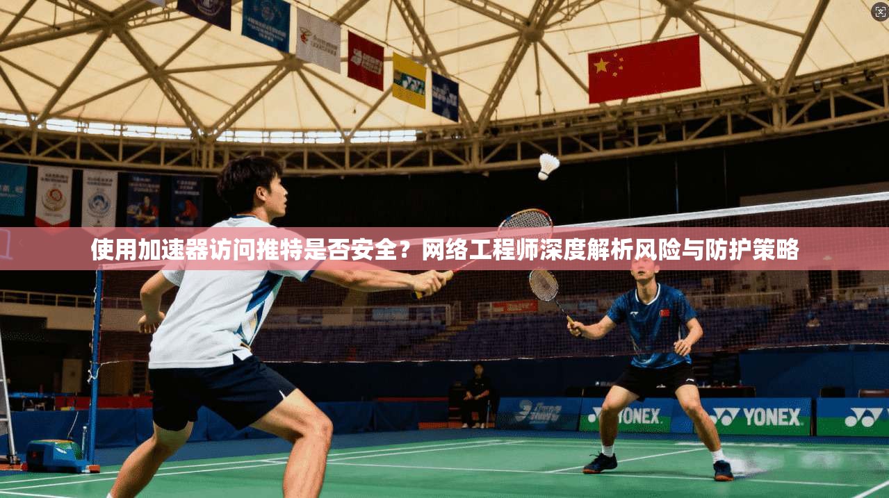 使用加速器访问推特是否安全？网络工程师深度解析风险与防护策略