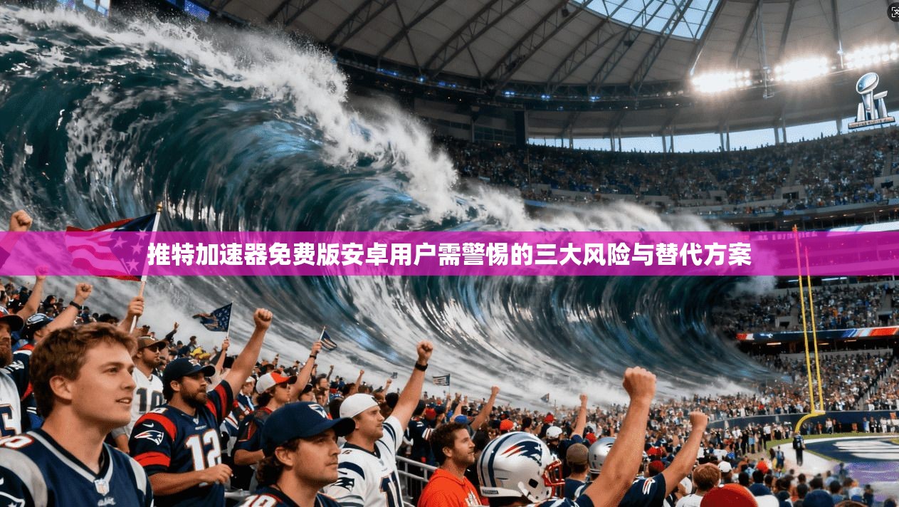 推特加速器免费版安卓用户需警惕的三大风险与替代方案
