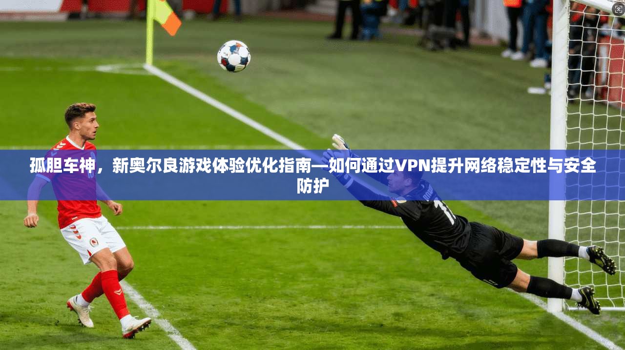 孤胆车神，新奥尔良游戏体验优化指南—如何通过VPN提升网络稳定性与安全防护