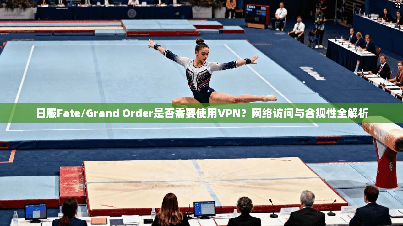 日服Fate/Grand Order是否需要使用VPN？网络访问与合规性全解析