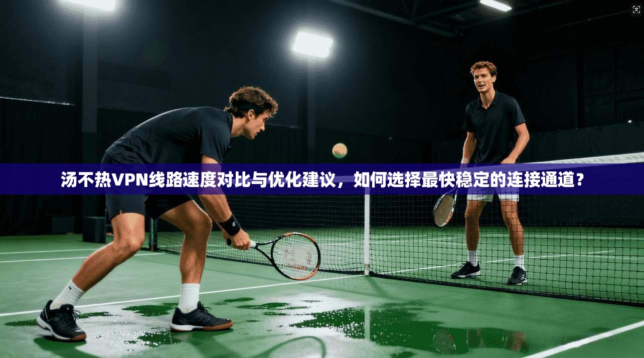 汤不热VPN线路速度对比与优化建议，如何选择最快稳定的连接通道？