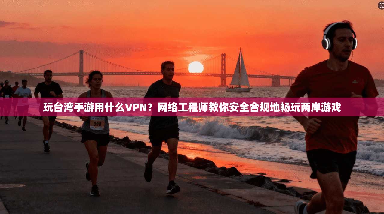 玩台湾手游用什么VPN？网络工程师教你安全合规地畅玩两岸游戏