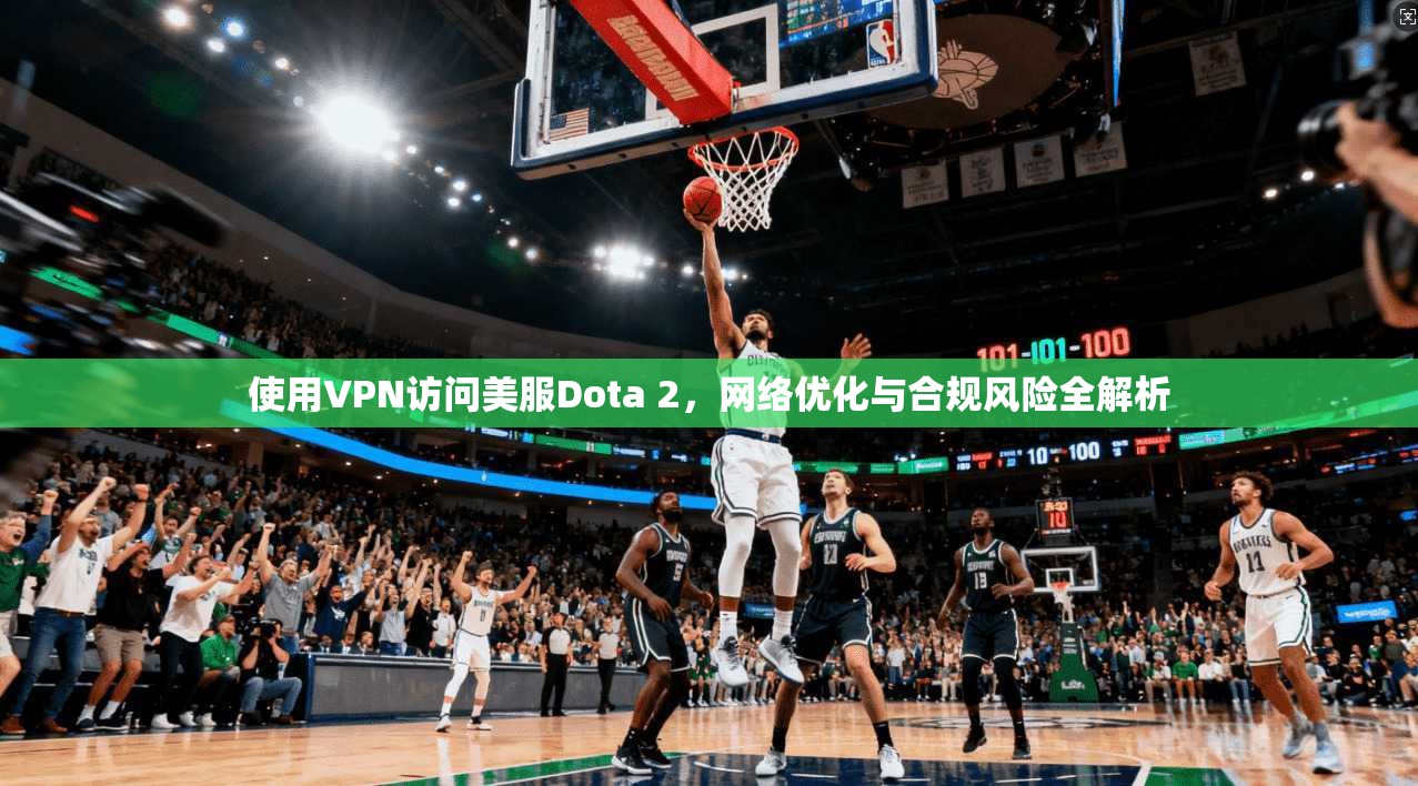 使用VPN访问美服Dota 2,网络优化与合规风险全解析