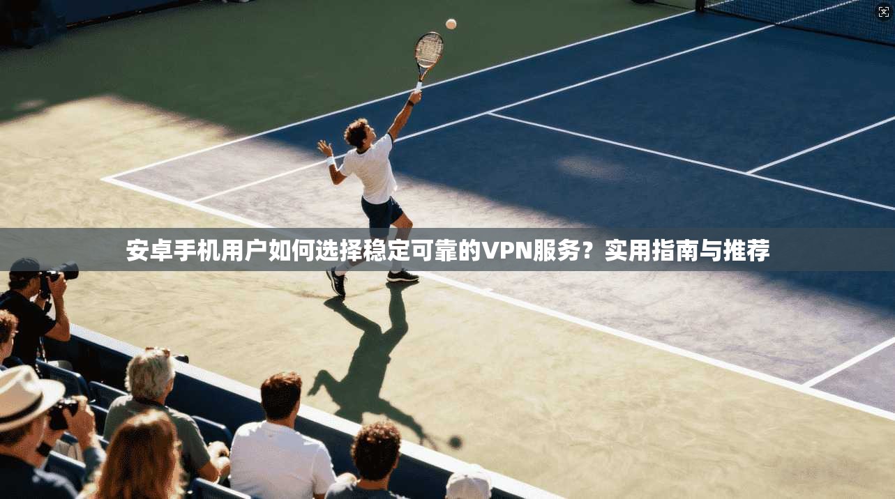 安卓手机用户如何选择稳定可靠的VPN服务?实用指南与推荐