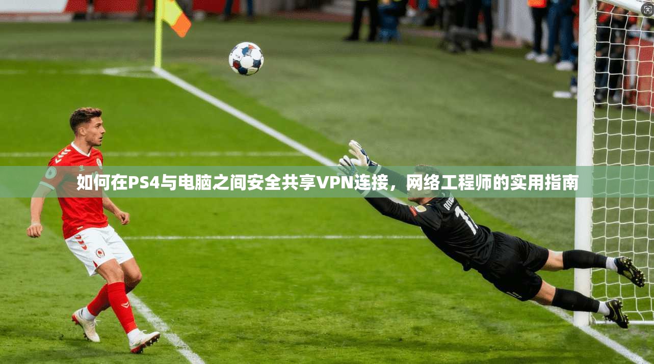 如何在PS4与电脑之间安全共享VPN连接，网络工程师的实用指南